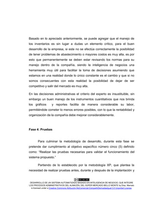 DESARROLLO DE UN SISTEMA AUTOMATIZADO BASADO EN INTELIGENCIA DE NEGOCIO, QUE INTEGRE
LOS PROCESOS ADMINISTRATIVOS DEL ALMACÉN, DEL SÚPER MERCADO BELLO MONTE by Díaz, Marcelo
is licensed under a Creative Commons Atribución-NoComercial-CompartirDerivadasIgual 3.0 Unported License.
Basado en lo apreciado anteriormente, se puede agregar que el manejo de
los inventarios es sin lugar a dudas un elemento crítico, para el buen
desarrollo de la empresa, si este no se efectúa correctamente la posibilidad
de tener problemas de abastecimiento o mayores costos es muy alta, es por
esto que permanentemente se deben estar revisando los normas para su
manejo dentro de la compañía, siendo la inteligencia de negocios una
herramienta muy útil para facilitar la toma de decisiones asumiendo que
estamos en una realidad donde lo único constante es el cambio y que si no
somos consecuentes con esta realidad la posibilidad de dejar de ser
competitivo y salir del mercado es muy alta.
En las decisiones administrativas el criterio del experto es insustituible, sin
embargo un buen manejo de los instrumentos cuantitativos que nos brinda
los gráficos y reportes facilita de manera considerable su labor,
permitiéndole cometer lo menos errores posibles, con lo que la rentabilidad y
organización de la compañía debe mejorar considerablemente.
Fase 4: Pruebas
Para culminar la metodología de desarrollo, durante esta fase se
pretende dar cumplimiento al objetivo específico número cinco (5) definido
como: “Realizar las pruebas necesarias para validar el funcionamiento del
sistema propuesto.”
Partiendo de lo establecido por la metodología XP, que plantea la
necesidad de realizar pruebas antes, durante y después de la implantación y
 