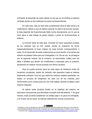 DESARROLLO DE UN SISTEMA AUTOMATIZADO BASADO EN INTELIGENCIA DE NEGOCIO, QUE INTEGRE
LOS PROCESOS ADMINISTRATIVOS DEL ALMACÉN, DEL SÚPER MERCADO BELLO MONTE by Díaz, Marcelo
is licensed under a Creative Commons Atribución-NoComercial-CompartirDerivadasIgual 3.0 Unported License.
al finalizar el desarrollo de cada módulo en los que se ha dividido el sistema
completo donde se han realizado los pasos correspondientes.
En este caso, sólo se hará esta consideración para la fase previa a la
implantación, debido a que el objetivo general no abarca tal proceso porque,
la fase depende del Supermercado Bello monte directamente, por lo que se
hace ajeno a este trabajo de grado integrar y poner en funcionamiento el
sistema.
La primera tarea de esta fase, consistió en hacer pequeñas pruebas
de los módulos que se han creado, donde se evaluaron de forma
independientemente el buen trabajo de cada función correspondiente a
estos. En el desarrollo de estas evaluaciones se pudo decidir si las partes del
sistema se estaban listas para ser entregadas o no. De ser así, se proseguía
con el siguiente módulo. De lo contrario, se examinaban cuáles eran las
fallas o detalles que debían ser modificadas o reparadas para su posterior
aprobación sin realizar nuevas pruebas con dichos cambios.
Aquí se puede apreciar como en esta etapa se realizaron ciclos de
revisiones constantes, desde los módulos más pequeños hasta el sistema
totalmente unificado. Una vez que todos los módulos estaban aprobados, se
realizo un proceso de integración de cada uno de los módulos para
conformarlos como unidad para una vez más realizar también pruebas a este
sistema integrado.
Al aplicar estas pruebas finales en la totalidad del sistema, se
obtuvieron conclusiones que afirmaban el estado final del sistema. Y de igual
manera, estas pruebas establecían sin estaba apto o no para ser entregado,
y en el peor de los casos, se habrían realizado las nuevas correcciones.
 