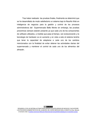 DESARROLLO DE UN SISTEMA AUTOMATIZADO BASADO EN INTELIGENCIA DE NEGOCIO, QUE INTEGRE
LOS PROCESOS ADMINISTRATIVOS DEL ALMACÉN, DEL SÚPER MERCADO BELLO MONTE by Díaz, Marcelo
is licensed under a Creative Commons Atribución-NoComercial-CompartirDerivadasIgual 3.0 Unported License.
Tras haber realizado las pruebas finales, finalmente se determinó que
se ha desarrollado de modo satisfactorio un sistema bajo la filosofía Web en
inteligencia de negocios para la gestión y control de los procesos
administrativos del Supermercado Bello Monte sin embargo, las pruebas
preventivas siempre estarán presente ya que cada uno de los componentes
de software utilizados, a medida que pasa el tiempo, van evolucionando y la
tecnología de hardware va en aumento y en vista a esto el sistema tendría
que tener la capacidad de adaptarse a cada uno de los cambios
mencionados con la finalidad de evitar detener las actividades diarias del
supermercado y mantener el control de cada uno de los alimentos del
almacén.
 