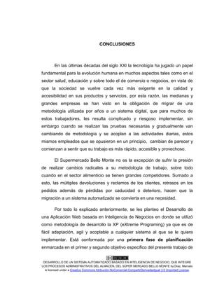 DESARROLLO DE UN SISTEMA AUTOMATIZADO BASADO EN INTELIGENCIA DE NEGOCIO, QUE INTEGRE
LOS PROCESOS ADMINISTRATIVOS DEL ALMACÉN, DEL SÚPER MERCADO BELLO MONTE by Díaz, Marcelo
is licensed under a Creative Commons Atribución-NoComercial-CompartirDerivadasIgual 3.0 Unported License.
CONCLUSIONES
En las últimas décadas del siglo XXI la tecnología ha jugado un papel
fundamental para la evolución humana en muchos aspectos tales como en el
sector salud, educación y sobre todo el de comercio o negocios, en vista de
que la sociedad se vuelve cada vez más exigente en la calidad y
accesibilidad en sus productos y servicios, por esta razón, las medianas y
grandes empresas se han visto en la obligación de migrar de una
metodología utilizada por años a un sistema digital, que para muchos de
estos trabajadores, les resulta complicado y riesgoso implementar, sin
embargo cuando se realizan las pruebas necesarias y gradualmente van
cambiando de metodología y se acoplan a las actividades diarias, estos
mismos empleados que se opusieron en un principio, cambian de parecer y
comienzan a sentir que su trabajo es más rápido, accesible y provechoso.
El Supermercado Bello Monte no es la excepción de sufrir la presión
de realizar cambios radicales a su metodología de trabajo, sobre todo
cuando en el sector alimenticio se tienen grandes competidores. Sumado a
esto, las múltiples devoluciones y reclamos de los clientes, retrasos en los
pedidos además de pérdidas por caducidad o deterioro, hacen que la
migración a un sistema automatizado se convierta en una necesidad.
Por todo lo explicado anteriormente, se les planteo el Desarrollo de
una Aplicación Web basada en Inteligencia de Negocios en donde se utilizó
como metodología de desarrollo la XP (eXtreme Programing) ya que es de
fácil adaptación, agil y acoplable a cualquier sistema al que se le quiera
implementar. Está conformada por una primera fase de planificación
enmarcada en el primer y segundo objetivo especifico del presente trabajo de
 