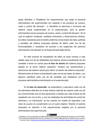 DESARROLLO DE UN SISTEMA AUTOMATIZADO BASADO EN INTELIGENCIA DE NEGOCIO, QUE INTEGRE
LOS PROCESOS ADMINISTRATIVOS DEL ALMACÉN, DEL SÚPER MERCADO BELLO MONTE by Díaz, Marcelo
is licensed under a Creative Commons Atribución-NoComercial-CompartirDerivadasIgual 3.0 Unported License.
grado definidos a “Establecer los requerimientos que exige el personal
administrativo del supermercado con respecto a los procesos de compra,
venta y control del almacén” e “Identificar la estructura y funciones del
sistema actual implementado en el supermercado, para la gestión
administrativa de los procesos de compra, venta y control del almacén.” En la
cual se lograron recolectar, mediante entrevistas y observaciones directas,
los datos necesarios para el diseño preliminar de las bases de datos, gráficas
y pantallas del sistema propuesto además de definir cada una de las
funcionalidades y resultados de acuerdo a las exigencias del personal
administrativo del almacén en el Supermercado Bello Monte.
En este proceso de recopilación de datos se pudo conocer a más
detalle cada una de las debilidades del sistema actual puntualizando así las
variables a tomar en cuenta para la fase de diseño del sistema propuesto
basado en el tercer objetivo especifico “Analizar las características y
estructuras del sistema actual para definir el diseño del sistema propuesto”.
Modularmente se fueron ensamblando cada una de las bases de datos, y se
lograron identificar cada una de las pantallas que trabajarían con los
procesos administrativos del almacén en el supermercado
En la fase de desarrollo, se ensamblaron y ejecutaron cada uno de
los elementos definidos en la fase anterior además de resolver cada uno de
los inconvenientes que se iban generando a medida que cada módulo se iba
acoplando uno con el otro, y una vez realizadas las actividades de control de
alimentos y su información, se fue creando los niveles de seguridad y los
roles de usuario en cumplimiento con el cuarto objetivo “Diseñar el sistema
propuesto en atención a los requerimientos exigidos por el personal
administrativo del supermercado.
 