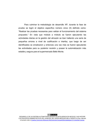 DESARROLLO DE UN SISTEMA AUTOMATIZADO BASADO EN INTELIGENCIA DE NEGOCIO, QUE INTEGRE
LOS PROCESOS ADMINISTRATIVOS DEL ALMACÉN, DEL SÚPER MERCADO BELLO MONTE by Díaz, Marcelo
is licensed under a Creative Commons Atribución-NoComercial-CompartirDerivadasIgual 3.0 Unported License.
Para culminar la metodología de desarrollo XP, durante la fase de
prueba se logró el objetivo específico número cinco (5) definido como:
“Realizar las pruebas necesarias para validar el funcionamiento del sistema
propuesto.” En vista que módulo a módulo se fueron ejecutando las
actividades diarias en la gestión del almacén se iban hallando una serie de
pequeños errores a nivel de codificación e interfaz, que luego de ser
identificados se erradicaron y entonces una vez más se fueron ejecutando
las actividades para su posterior revisión y poseer la automatización más
estable y segura para el supermercado Bello Monte.
 