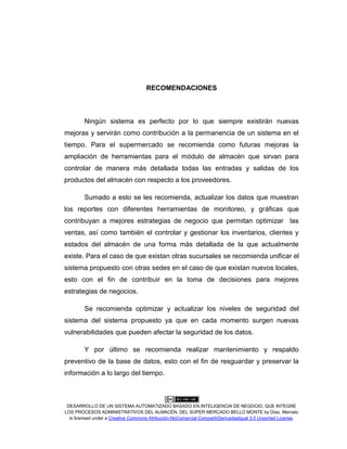 DESARROLLO DE UN SISTEMA AUTOMATIZADO BASADO EN INTELIGENCIA DE NEGOCIO, QUE INTEGRE
LOS PROCESOS ADMINISTRATIVOS DEL ALMACÉN, DEL SÚPER MERCADO BELLO MONTE by Díaz, Marcelo
is licensed under a Creative Commons Atribución-NoComercial-CompartirDerivadasIgual 3.0 Unported License.
RECOMENDACIONES
Ningún sistema es perfecto por lo que siempre existirán nuevas
mejoras y servirán como contribución a la permanencia de un sistema en el
tiempo. Para el supermercado se recomienda como futuras mejoras la
ampliación de herramientas para el módulo de almacén que sirvan para
controlar de manera más detallada todas las entradas y salidas de los
productos del almacén con respecto a los proveedores.
Sumado a esto se les recomienda, actualizar los datos que muestran
los reportes con diferentes herramientas de monitoreo, y gráficas que
contribuyan a mejores estrategias de negocio que permitan optimizar las
ventas, así como también el controlar y gestionar los inventarios, clientes y
estados del almacén de una forma más detallada de la que actualmente
existe. Para el caso de que existan otras sucursales se recomienda unificar el
sistema propuesto con otras sedes en el caso de que existan nuevos locales,
esto con el fin de contribuir en la toma de decisiones para mejores
estrategias de negocios.
Se recomienda optimizar y actualizar los niveles de seguridad del
sistema del sistema propuesto ya que en cada momento surgen nuevas
vulnerabilidades que pueden afectar la seguridad de los datos.
Y por último se recomienda realizar mantenimiento y respaldo
preventivo de la base de datos, esto con el fin de resguardar y preservar la
información a lo largo del tiempo.
 