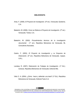 DESARROLLO DE UN SISTEMA AUTOMATIZADO BASADO EN INTELIGENCIA DE NEGOCIO, QUE INTEGRE
LOS PROCESOS ADMINISTRATIVOS DEL ALMACÉN, DEL SÚPER MERCADO BELLO MONTE by Díaz, Marcelo
is licensed under a Creative Commons Atribución-NoComercial-CompartirDerivadasIgual 3.0 Unported License.
BIBLIOGRAFÍA
Arias, F. (2006). El Proyecto de Investigación. (5ª ed.). Venezuela. Epísteme,
C.A.
Balestrini, M. (2006). Como se Elabora el Proyecto de Investigación. (7ª ed.).
Venezuela. Textos, C.A.
Balestrini, M. (2002). Procedimientos técnicos de la investigación
documental. (1ª ed.). República Bolivariana de Venezuela. BL
Consultores Asociados.
Castro, F. (2003). El Proyecto de Investigación y su Esquema de
Elaboración. (2ª ed.). República Bolivariana de Venezuela. Uyapar,
S.R.L.
Landeau R. (2007). Elaboración de Trabajos de Investigación. (1ª Ed.).
Caracas, República Bolivariana de Venezuela. Editorial Alfa.
Véliz C. A. (2004). ¿Cómo hacer y defender una tesis? (1ª Ed.). República
Bolivariana de Venezuela. Editorial Texto C.A.
 