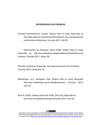 DESARROLLO DE UN SISTEMA AUTOMATIZADO BASADO EN INTELIGENCIA DE NEGOCIO, QUE INTEGRE
LOS PROCESOS ADMINISTRATIVOS DEL ALMACÉN, DEL SÚPER MERCADO BELLO MONTE by Díaz, Marcelo
is licensed under a Creative Commons Atribución-NoComercial-CompartirDerivadasIgual 3.0 Unported License.
REFERENCIAS ELECTRÓNICAS
Procesos Administrativos. Amador. [Página Web en línea]. Disponible en:
http://www.elprisma.com/apuntes/administracion_de_empresas/proces
oadministrativo/default.asp. Consulta: [2011, Abril 3]
Administración de Empresas. Gloria (2008). [Página Web en Línea].
Disponible en: http://www.slideshare.net/gloriaslideshare/clasificacion-de-
empresa. Consulta: [2011, Marzo 29]
Periódico el Nacional. Disponible: http://www.eluniversal.com.ve/noticias.
Consulta: [2010. Diciembre 14]
MediaScape. (s.f.). Navegador Web. [Página Web en línea] Disponible:
http://www.mediascape.org.uk/code/glossary.php. Consulta: [2010,
Julio 27]
Dave R. (2005), Getting started with HTML” [On-Line]. Disponible en:
http://www.w3.org/MarkUp/Guide/ [Consulta: 2010, Julio 28]
 
