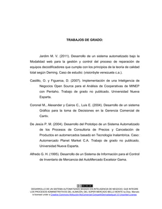 DESARROLLO DE UN SISTEMA AUTOMATIZADO BASADO EN INTELIGENCIA DE NEGOCIO, QUE INTEGRE
LOS PROCESOS ADMINISTRATIVOS DEL ALMACÉN, DEL SÚPER MERCADO BELLO MONTE by Díaz, Marcelo
is licensed under a Creative Commons Atribución-NoComercial-CompartirDerivadasIgual 3.0 Unported License.
TRABAJOS DE GRADO:
Jardim M. V. (2011). Desarrollo de un sistema automatizado bajo la
Modalidad web para la gestión y control del proceso de reparación de
equipos decodificadores que cumpla con los principios de la teoría de calidad
total según Deming. Caso de estudio: (visionbyte venezuela c.a.).
Castillo, O. y Figueroa, D. (2007). Implementación de una Inteligencia de
Negocios Open Source para el Análisis de Cooperativas de MINEP
con Pentaho. Trabajo de grado no publicado. Universidad Nueva
Esparta.
Coronel M., Alexander y Cairos C., Luis E. (2004). Desarrollo de un sistema
Gráfico para la toma de Decisiones en la Gerencia Comercial de
Cantv.
De Jesús P. M. (2004). Desarrollo del Prototipo de un Sistema Automatizado
de los Procesos de Consultoria de Precios y Cancelación de
Productos en automercados basado en Tecnología Inalambrica. Caso:
Automercado Planet Market C.A. Trabajo de grado no publicado.
Universidad Nueva Esparta.
Alfredo G. H. (1995). Desarrollo de un Sistema de Información para el Control
de Inventario de Mercancia del AutoMercado Excelsior Gama.
 