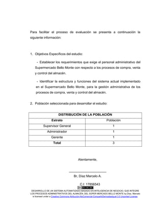 DESARROLLO DE UN SISTEMA AUTOMATIZADO BASADO EN INTELIGENCIA DE NEGOCIO, QUE INTEGRE
LOS PROCESOS ADMINISTRATIVOS DEL ALMACÉN, DEL SÚPER MERCADO BELLO MONTE by Díaz, Marcelo
is licensed under a Creative Commons Atribución-NoComercial-CompartirDerivadasIgual 3.0 Unported License.
Para facilitar el proceso de evaluación se presenta a continuación la
siguiente información:
1. Objetivos Específicos del estudio:
- Establecer los requerimientos que exige el personal administrativo del
Supermercado Bello Monte con respecto a los procesos de compra, venta
y control del almacén.
- Identificar la estructura y funciones del sistema actual implementado
en el Supermercado Bello Monte, para la gestión administrativa de los
procesos de compra, venta y control del almacén.
2. Población seleccionada para desarrollar el estudio:
DISTRIBUCIÓN DE LA POBLACIÓN
Estrato Población
Supervisor General 1
Administrador 1
Gerente 1
Total 3
Atentamente,
_____________________
Br, Díaz Marcelo A.
C.I: 17856543
 