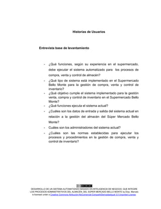 DESARROLLO DE UN SISTEMA AUTOMATIZADO BASADO EN INTELIGENCIA DE NEGOCIO, QUE INTEGRE
LOS PROCESOS ADMINISTRATIVOS DEL ALMACÉN, DEL SÚPER MERCADO BELLO MONTE by Díaz, Marcelo
is licensed under a Creative Commons Atribución-NoComercial-CompartirDerivadasIgual 3.0 Unported License.
Historias de Usuarios
Entrevista base de levantamiento
- ¿Qué funciones, según su experiencia en el supermercado,
debe ejecutar el sistema automatizado para los procesos de
compra, venta y control de almacén?
- ¿Qué tipo de sistema está implementado en el Supermercado
Bello Monte para la gestión de compra, venta y control de
inventario?
- ¿Qué objetivo cumple el sistema implementado para la gestión
venta, compra y control de inventario en el Supermercado Bello
Monte?
- ¿Qué funciones ejecuta el sistema actual?
- ¿Cuáles son los datos de entrada y salida del sistema actual en
relación a la gestión del almacén del Súper Mercado Bello
Monte?
- Cuáles son los administradores del sistema actual?
- ¿Cuáles son las normas establecidas para ejecutar los
procesos y procedimientos en la gestión de compra, venta y
control de inventario?
 