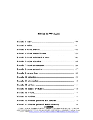 DESARROLLO DE UN SISTEMA AUTOMATIZADO BASADO EN INTELIGENCIA DE NEGOCIO, QUE INTEGRE
LOS PROCESOS ADMINISTRATIVOS DEL ALMACÉN, DEL SÚPER MERCADO BELLO MONTE by Díaz, Marcelo
is licensed under a Creative Commons Atribución-NoComercial-CompartirDerivadasIgual 3.0 Unported License.
ÍNDICES DE PANTALLAS
Pantalla 1- inicio................................................................................... 100
Pantalla 2- home .................................................................................. 101
Pantalla 3- mante. marcas................................................................... 102
Pantalla 4- mante. clasificaciones...................................................... 103
Pantalla 5- mante. subclasificaciones................................................ 104
Pantalla 6- mante. usuarios................................................................. 105
Pantalla 7- mante. proveedores.......................................................... 106
Pantalla 8- mante. productos.............................................................. 107
Pantalla 9- generar lotes ..................................................................... 108
Pantalla 10- editar lotes....................................................................... 109
Pantalla 11- eliminar lote..................................................................... 110
Pantalla 12- ver lotes ........................................................................... 111
Pantalla 13- asociar productos........................................................... 112
Pantalla 14- factura.............................................................................. 113
Pantalla 15- reportes............................................................................ 114
Pantalla 16- reportes (producto más vendido).................................. 115
Pantalla 17- reportes (producto menos vendido).............................. 116
 
