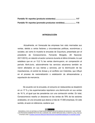 DESARROLLO DE UN SISTEMA AUTOMATIZADO BASADO EN INTELIGENCIA DE NEGOCIO, QUE INTEGRE
LOS PROCESOS ADMINISTRATIVOS DEL ALMACÉN, DEL SÚPER MERCADO BELLO MONTE by Díaz, Marcelo
is licensed under a Creative Commons Atribución-NoComercial-CompartirDerivadasIgual 3.0 Unported License.
Pantalla 18- reportes (producto existentes) ...................................... 117
Pantalla 19- reportes (promedio productos vendidos)..................... 118
INTRODUCCIÓN
Actualmente, en Venezuela las empresas han visto mermadas sus
ventas, debido a varios factores y circunstancias políticas, económicas y
sociales; así como lo muestra la encuesta de Coyuntura, presentada por el
presidente de Consecomercio, Fernando Morgado, (El Nacional,
20/11/2010), en relación al sector comercio durante el último trimestre, lo cual
establece que en un 13,2 % las ventas disminuyeron, en comparación al
período Abril-Junio, adicionalmente los servicios aduaneros también se
vieron afectados en sus bienes y servicios, por la disminución de las
importaciones, el control de divisas y el conflicto con Colombia, que influyó
en el proceso de nacionalización o estatización de almacenadoras y
exportación de mercancía.
De acuerdo con la encuesta, el consumo en restaurantes se desplomó
en un 17 % y los supermercados reportaron una disminución en sus ventas
de 16 %, al igual que las panaderías con una contracción similar. En total,
Consecomercio reseña un descenso en las ventas de 78% de los sectores
analizados, en una encuesta que abarca a más de 17.000 empresas. En este
sentido, el autor en referencia, sostiene que:
 