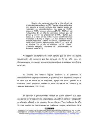 DESARROLLO DE UN SISTEMA AUTOMATIZADO BASADO EN INTELIGENCIA DE NEGOCIO, QUE INTEGRE
LOS PROCESOS ADMINISTRATIVOS DEL ALMACÉN, DEL SÚPER MERCADO BELLO MONTE by Díaz, Marcelo
is licensed under a Creative Commons Atribución-NoComercial-CompartirDerivadasIgual 3.0 Unported License.
Debido a las trabas para importar al dólar oficial, los
precios se incrementaron en 17.51% entre julio y septiembre
con respecto al trimestre anterior. Los mayores ajustes se
registraron en electrodomésticos con alzas de 25,4%,
papelería 22,3%, servicios aduaneros 21,6% y 19,6% en los
restaurantes. En un año los comercios indican que los
bienes y servicios se encarecieron 21,17%. Señala que
debido a la caída en las ventas muchos establecimientos
recortaron en 5.36% el empleo. Los más afectados fueron
telecomunicaciones. Talleres mecánicos, supermercados y
restaurantes con una disminución de entre 12,7% y 10% de
su nómina. En un año la reducción fue de 10,17%.
(Fernando Morgado, Presidente de Consecomercio, El
Nacional, 20/11/2010)
Al respecto, el mencionado autor, señala que se prevé una ligera
recuperación del consumo por las compras de fin de año, pero en
Consecomercio no esperan un aumento relevante de la actividad económica
en el país.
“El próximo año también seguirá afectando a la población el
desabastecimiento de productos básicos, lo que hará que se adapten las compras a
la oferta que se exhiba en los anaqueles”, agregó Alie Charr, gerente de la
consultora Datos, durante su intervención en el foro del Día del Comercio y los
Servicios. El Nacional. (20/11/2010)
En atención al planteamiento anterior, se puede observar que cada
uno de los comercios enfrenta una delicada situación de cambio y adaptación
en el grado adquisitivo de consumo de sus clientes. Ya a mediados del año
2010 se notaban los descensos en los niveles de compra y el aumento de la
 