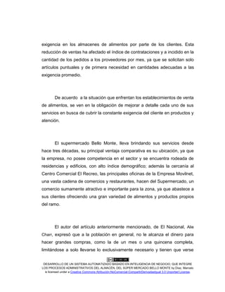 DESARROLLO DE UN SISTEMA AUTOMATIZADO BASADO EN INTELIGENCIA DE NEGOCIO, QUE INTEGRE
LOS PROCESOS ADMINISTRATIVOS DEL ALMACÉN, DEL SÚPER MERCADO BELLO MONTE by Díaz, Marcelo
is licensed under a Creative Commons Atribución-NoComercial-CompartirDerivadasIgual 3.0 Unported License.
exigencia en los almacenes de alimentos por parte de los clientes. Esta
reducción de ventas ha afectado el índice de contrataciones y a incidido en la
cantidad de los pedidos a los proveedores por mes, ya que se solicitan solo
artículos puntuales y de primera necesidad en cantidades adecuadas a las
exigencia promedio.
De acuerdo a la situación que enfrentan los establecimientos de venta
de alimentos, se ven en la obligación de mejorar a detalle cada uno de sus
servicios en busca de cubrir la constante exigencia del cliente en productos y
atención.
El supermercado Bello Monte, lleva brindando sus servicios desde
hace tres décadas, su principal ventaja comparativa es su ubicación, ya que
la empresa, no posee competencia en el sector y se encuentra rodeada de
residencias y edificios, con alto índice demográfico; además la cercanía al
Centro Comercial El Recreo, las principales oficinas de la Empresa Movilnet,
una vasta cadena de comercios y restaurantes, hacen del Supermercado, un
comercio sumamente atractivo e importante para la zona, ya que abastece a
sus clientes ofreciendo una gran variedad de alimentos y productos propios
del ramo.
El autor del artículo anteriormente mencionado, de El Nacional, Alie
Charr, expresó que a la población en general, no le alcanza el dinero para
hacer grandes compras, como la de un mes o una quincena completa,
limitándose a solo llevarse lo exclusivamente necesario y tienen que verse
 