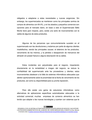 DESARROLLO DE UN SISTEMA AUTOMATIZADO BASADO EN INTELIGENCIA DE NEGOCIO, QUE INTEGRE
LOS PROCESOS ADMINISTRATIVOS DEL ALMACÉN, DEL SÚPER MERCADO BELLO MONTE by Díaz, Marcelo
is licensed under a Creative Commons Atribución-NoComercial-CompartirDerivadasIgual 3.0 Unported License.
obligados a adaptarse a estas necesidades y nuevas exigencias. Sin
embargo, los supermercados se mantienen como los principales centros de
compra de alimentos con 64.4%, y en los abastos y pequeños comercios son
opciones para el mercado diario, en base a esto el Supermercado Bello
Monte tiene gran impacto, pero, existe una serie de inconvenientes con la
salida de algunos de estos productos.
Algunos de los percances que concurrentemente suceden en el
supermercado son las devoluciones y reclamos por parte de algunos clientes
insatisfechos, siendo las principales causas: el deterioro de los productos,
vencimiento de los mismos, y la pérdida o desaparición de mercancía del
almacén sin poseer factura o alguna descripción de su salida.
Estos incidentes son perjudiciales para el negocio, impactando
directamente en la rentabilidad e imagen del negocio, se reduce la
confiabilidad del supermercado ante los proveedores y clientes; estos
inconvenientes obedecen a la falta de sistemas informáticos adecuados que
alerten oportunamente sobre la proximidad de la fecha de vencimiento de los
productos, así como su disponibilidad para su pronta reposición.
Para ello existe una gama de soluciones informáticas como
alternativas de aplicaciones específicas automatizadas adecuadas a la
actividad comercial; muchas empresas de comercio alimenticio se han
tenido que adaptar a las nuevas tecnologías y cuentan con sistemas que le
 