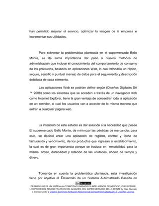 DESARROLLO DE UN SISTEMA AUTOMATIZADO BASADO EN INTELIGENCIA DE NEGOCIO, QUE INTEGRE
LOS PROCESOS ADMINISTRATIVOS DEL ALMACÉN, DEL SÚPER MERCADO BELLO MONTE by Díaz, Marcelo
is licensed under a Creative Commons Atribución-NoComercial-CompartirDerivadasIgual 3.0 Unported License.
han permitido mejorar el servicio, optimizar la imagen de la empresa e
incrementar sus utilidades.
Para solventar la problemática planteada en el supermercado Bello
Monte, es de suma importancia dar paso a nuevos métodos de
administración que incluye el conocimiento del comportamiento de consumo
de los productos, basados en aplicaciones Web, lo cual brindaría un rápido,
seguro, sencillo y puntual manejo de datos para el seguimiento y descripción
detallada de cada elemento.
Las aplicaciones Web se podrían definir según (Diseños Digitales SA
™ 2008) como los sistemas que se acceden a través de un navegador web
como Internet Explorer, tiene la gran ventaja de concentrar toda la aplicación
en un servidor, al cual los usuarios van a acceder de la misma manera que
entran a cualquier página web.
La intención de este estudio es dar solución a la necesidad que posee
El supermercado Bello Monte, de minimizar las pérdidas de mercancía, para
esto, se decidió crear una aplicación de registro, control y fecha de
facturación y vencimiento, de los productos que ingresan al establecimiento,
la cual es de gran importancia porque se traduce en rentabilidad para la
misma, orden, durabilidad y rotación de las unidades, ahorro de tiempo y
dinero.
Tomando en cuenta la problemática planteada, esta investigación
tiene por objetivo el Desarrollo de un Sistema Automatizado Basado en
 