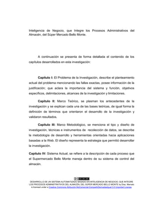 DESARROLLO DE UN SISTEMA AUTOMATIZADO BASADO EN INTELIGENCIA DE NEGOCIO, QUE INTEGRE
LOS PROCESOS ADMINISTRATIVOS DEL ALMACÉN, DEL SÚPER MERCADO BELLO MONTE by Díaz, Marcelo
is licensed under a Creative Commons Atribución-NoComercial-CompartirDerivadasIgual 3.0 Unported License.
Inteligencia de Negocio, que Integre los Procesos Administrativos del
Almacén, del Súper Mercado Bello Monte.
A continuación se presenta de forma detallada el contenido de los
capítulos desarrollados en esta investigación:
Capítulo I: El Problema de la Investigación, describe el planteamiento
actual del problema mencionando las fallas exactas, posee información de la
justificación; que aclara la importancia del sistema y función, objetivos
específicos, delimitaciones, alcances de la investigación y limitaciones.
Capítulo II: Marco Teórico, se plasman los antecedentes de la
investigación y se explican cada una de las bases teóricas, de igual forma la
definición de términos que orientaron el desarrollo de la investigación y
validaron resultados.
Capítulo III: Marco Metodológico, se menciona el tipo y diseño de
investigación, técnicas e instrumentos de recolección de datos, se describe
la metodología de desarrollo y herramientas orientadas hacia aplicaciones
basadas a la Web. El diseño representa la estrategia que permitió desarrollar
la investigación.
Capítulo IV: Sistema Actual, se refiere a la descripción de cada proceso que
el Supermercado Bello Monte maneja dentro de su sistema de control del
almacén.
 