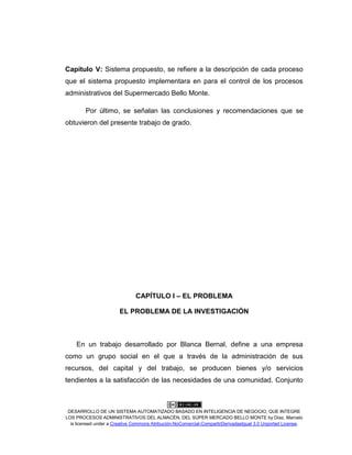 DESARROLLO DE UN SISTEMA AUTOMATIZADO BASADO EN INTELIGENCIA DE NEGOCIO, QUE INTEGRE
LOS PROCESOS ADMINISTRATIVOS DEL ALMACÉN, DEL SÚPER MERCADO BELLO MONTE by Díaz, Marcelo
is licensed under a Creative Commons Atribución-NoComercial-CompartirDerivadasIgual 3.0 Unported License.
Capítulo V: Sistema propuesto, se refiere a la descripción de cada proceso
que el sistema propuesto implementara en para el control de los procesos
administrativos del Supermercado Bello Monte.
Por último, se señalan las conclusiones y recomendaciones que se
obtuvieron del presente trabajo de grado.
CAPÍTULO I – EL PROBLEMA
EL PROBLEMA DE LA INVESTIGACIÓN
En un trabajo desarrollado por Blanca Bernal, define a una empresa
como un grupo social en el que a través de la administración de sus
recursos, del capital y del trabajo, se producen bienes y/o servicios
tendientes a la satisfacción de las necesidades de una comunidad. Conjunto
 
