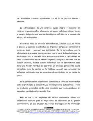 DESARROLLO DE UN SISTEMA AUTOMATIZADO BASADO EN INTELIGENCIA DE NEGOCIO, QUE INTEGRE
LOS PROCESOS ADMINISTRATIVOS DEL ALMACÉN, DEL SÚPER MERCADO BELLO MONTE by Díaz, Marcelo
is licensed under a Creative Commons Atribución-NoComercial-CompartirDerivadasIgual 3.0 Unported License.
de actividades humanas organizadas con el fin de producir bienes o
servicios.
La administración de una empresa busca integrar y coordinar los
recursos organizacionales, tales como: personas, materiales, dinero, tiempo
y espacio, todo esto para alcanzar los objetivos definidos de la manera más
eficaz y eficiente posible.
Cuando se habla de procesos administrativos, Amador, 2009, se refiere
a planear y organizar la estructura de órganos y cargos que componen la
empresa, dirigir y controlar sus actividades. Se ha comprobado que la
eficiencia de la empresa es mucho mayor que la suma de las eficiencias de
los trabajadores, y que ella debe alcanzarse mediante la racionalidad, es
decir la adecuación de los medios (órganos y cargos) a los fines que se
desean alcanzar, muchos autores consideran que el administrador debe
tener una función individual de coordinar, sin embargo parece más exacto
concebirla como la esencia de la habilidad general para armonizar los
esfuerzos individuales que se encaminan al cumplimiento de las metas del
grupo.
Un supermercado es una empresa comercial que sirven de intermediarios
entre el productor y el consumidor, su función principal es la compra – venta
de productos terminados siendo estos minoristas que venden productos en
pequeñas cantidades al consumidor final.
Hoy en día a las empresas les resulta fundamental contar con
información oportuna para la mejor toma de decisiones en su gestión
administrativa, en esta situación las nuevas tecnologías de la información
 