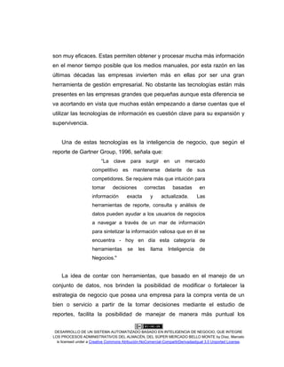 DESARROLLO DE UN SISTEMA AUTOMATIZADO BASADO EN INTELIGENCIA DE NEGOCIO, QUE INTEGRE
LOS PROCESOS ADMINISTRATIVOS DEL ALMACÉN, DEL SÚPER MERCADO BELLO MONTE by Díaz, Marcelo
is licensed under a Creative Commons Atribución-NoComercial-CompartirDerivadasIgual 3.0 Unported License.
son muy eficaces. Estas permiten obtener y procesar mucha más información
en el menor tiempo posible que los medios manuales, por esta razón en las
últimas décadas las empresas invierten más en ellas por ser una gran
herramienta de gestión empresarial. No obstante las tecnologías están más
presentes en las empresas grandes que pequeñas aunque esta diferencia se
va acortando en vista que muchas están empezando a darse cuentas que el
utilizar las tecnologías de información es cuestión clave para su expansión y
supervivencia.
Una de estas tecnologías es la inteligencia de negocio, que según el
reporte de Gartner Group, 1996, señala que:
“La clave para surgir en un mercado
competitivo es mantenerse delante de sus
competidores. Se requiere más que intuición para
tomar decisiones correctas basadas en
información exacta y actualizada. Las
herramientas de reporte, consulta y análisis de
datos pueden ayudar a los usuarios de negocios
a navegar a través de un mar de información
para sintetizar la información valiosa que en él se
encuentra - hoy en día esta categoría de
herramientas se les llama Inteligencia de
Negocios."
La idea de contar con herramientas, que basado en el manejo de un
conjunto de datos, nos brinden la posibilidad de modificar o fortalecer la
estrategia de negocio que posea una empresa para la compra venta de un
bien o servicio a partir de la tomar decisiones mediante el estudio de
reportes, facilita la posibilidad de manejar de manera más puntual los
 