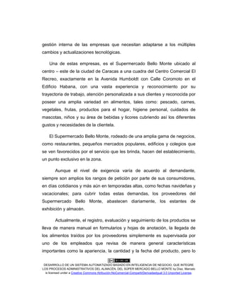 DESARROLLO DE UN SISTEMA AUTOMATIZADO BASADO EN INTELIGENCIA DE NEGOCIO, QUE INTEGRE
LOS PROCESOS ADMINISTRATIVOS DEL ALMACÉN, DEL SÚPER MERCADO BELLO MONTE by Díaz, Marcelo
is licensed under a Creative Commons Atribución-NoComercial-CompartirDerivadasIgual 3.0 Unported License.
gestión interna de las empresas que necesitan adaptarse a los múltiples
cambios y actualizaciones tecnológicas.
Una de estas empresas, es el Supermercado Bello Monte ubicado al
centro – este de la ciudad de Caracas a una cuadra del Centro Comercial El
Recreo, exactamente en la Avenida Humboldt con Calle Coromoto en el
Edificio Habana, con una vasta experiencia y reconocimiento por su
trayectoria de trabajo, atención personalizada a sus clientes y reconocida por
poseer una amplia variedad en alimentos, tales como: pescado, carnes,
vegetales, frutas, productos para el hogar, higiene personal, cuidados de
mascotas, niños y su área de bebidas y licores cubriendo así los diferentes
gustos y necesidades de la clientela.
El Supermercado Bello Monte, rodeado de una amplia gama de negocios,
como restaurantes, pequeños mercados populares, edificios y colegios que
se ven favorecidos por el servicio que les brinda, hacen del establecimiento,
un punto exclusivo en la zona.
Aunque el nivel de exigencia varía de acuerdo al demandante,
siempre son amplios los rangos de petición por parte de sus consumidores,
en días cotidianos y más aún en temporadas altas, como fechas navideñas y
vacacionales; para cubrir todas estas demandas, los proveedores del
Supermercado Bello Monte, abastecen diariamente, los estantes de
exhibición y almacén.
Actualmente, el registro, evaluación y seguimiento de los productos se
lleva de manera manual en formularios y hojas de anotación, la llegada de
los alimentos traídos por los proveedores simplemente es supervisada por
uno de los empleados que revisa de manera general características
importantes como la apariencia, la cantidad y la fecha del producto, pero lo
 