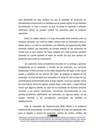 DESARROLLO DE UN SISTEMA AUTOMATIZADO BASADO EN INTELIGENCIA DE NEGOCIO, QUE INTEGRE
LOS PROCESOS ADMINISTRATIVOS DEL ALMACÉN, DEL SÚPER MERCADO BELLO MONTE by Díaz, Marcelo
is licensed under a Creative Commons Atribución-NoComercial-CompartirDerivadasIgual 3.0 Unported License.
más destacado de este proceso es que la cantidad de productos es
directamente proporcional a la cantidad que se pueda colocar en los estantes
de exhibición, ni más ni menos, ya que no existe un deposito o almacén
intermedio donde se puedan colocar los alimentos para su posterior
reposición.
Estos se suelen colocar a lo largo del pasillo entre estantes para su
posterior ubicación, por ende se deben adquirir solo los necesarios para su
rápida venta y no caer en excedentes o en faltantes. El supermercado debe
entonces realizar una requisición de compra basado en las ganancias de
ventas que el mes anterior les haya arrojado por cada producto vendido,
tomando en cuenta también el tratar de vender los que aún quedan en
exhibición para evitar su vencimiento.
En ocasiones varios proveedores coinciden en su entrega y generan
congestiones en la recepción y revisión de los productos, los camiones
obstaculizan el libre transitar en las calles adyacentes del lugar y esto causa
quejas y reclamos de los vecinos del lugar. Al colapsar la llegada de los
productos, muchos de éstos son colocados a la venta sin una revisión de sus
características fundamentales para el buen registro, como por ejemplo, fecha
de vencimiento, fecha de ingreso, estado físico, entre otros, y estos hechos
hacen que algunos clientes se vean en la necesidad de devolver artículos
vencidos o en pronto vencimiento, incurriendo frecuentemente en una
pérdida económica significativa; los productos, en algunos casos, no se
pueden devolver a los proveedores, acentuando las pérdidas al
establecimiento.
Ante la necesidad del Supermercado Bello Monte y el problema
anteriormente puntualizado, se tomó la decisión de crear una aplicación web
para el registro y control de productos, índices de ventas, análisis del
 