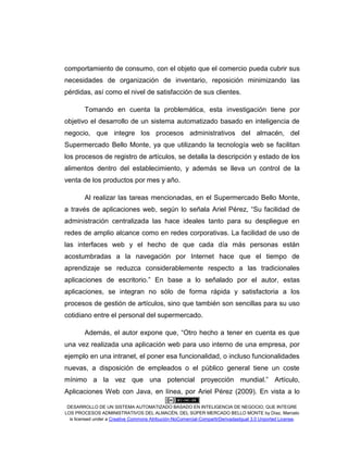 DESARROLLO DE UN SISTEMA AUTOMATIZADO BASADO EN INTELIGENCIA DE NEGOCIO, QUE INTEGRE
LOS PROCESOS ADMINISTRATIVOS DEL ALMACÉN, DEL SÚPER MERCADO BELLO MONTE by Díaz, Marcelo
is licensed under a Creative Commons Atribución-NoComercial-CompartirDerivadasIgual 3.0 Unported License.
comportamiento de consumo, con el objeto que el comercio pueda cubrir sus
necesidades de organización de inventario, reposición minimizando las
pérdidas, así como el nivel de satisfacción de sus clientes.
Tomando en cuenta la problemática, esta investigación tiene por
objetivo el desarrollo de un sistema automatizado basado en inteligencia de
negocio, que integre los procesos administrativos del almacén, del
Supermercado Bello Monte, ya que utilizando la tecnología web se facilitan
los procesos de registro de artículos, se detalla la descripción y estado de los
alimentos dentro del establecimiento, y además se lleva un control de la
venta de los productos por mes y año.
Al realizar las tareas mencionadas, en el Supermercado Bello Monte,
a través de aplicaciones web, según lo señala Ariel Pérez, “Su facilidad de
administración centralizada las hace ideales tanto para su despliegue en
redes de amplio alcance como en redes corporativas. La facilidad de uso de
las interfaces web y el hecho de que cada día más personas están
acostumbradas a la navegación por Internet hace que el tiempo de
aprendizaje se reduzca considerablemente respecto a las tradicionales
aplicaciones de escritorio.” En base a lo señalado por el autor, estas
aplicaciones, se integran no sólo de forma rápida y satisfactoria a los
procesos de gestión de artículos, sino que también son sencillas para su uso
cotidiano entre el personal del supermercado.
Además, el autor expone que, “Otro hecho a tener en cuenta es que
una vez realizada una aplicación web para uso interno de una empresa, por
ejemplo en una intranet, el poner esa funcionalidad, o incluso funcionalidades
nuevas, a disposición de empleados o el público general tiene un coste
mínimo a la vez que una potencial proyección mundial.” Artículo,
Aplicaciones Web con Java, en línea, por Ariel Pérez (2009). En vista a lo
 