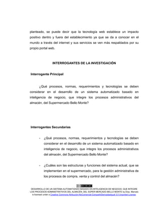DESARROLLO DE UN SISTEMA AUTOMATIZADO BASADO EN INTELIGENCIA DE NEGOCIO, QUE INTEGRE
LOS PROCESOS ADMINISTRATIVOS DEL ALMACÉN, DEL SÚPER MERCADO BELLO MONTE by Díaz, Marcelo
is licensed under a Creative Commons Atribución-NoComercial-CompartirDerivadasIgual 3.0 Unported License.
planteado, se puede decir que la tecnología web establece un impacto
positivo dentro y fuera del establecimiento ya que se da a conocer en el
mundo a través del internet y sus servicios se ven más respaldados por su
propio portal web.
INTERROGANTES DE LA INVESTIGACIÓN
Interrogante Principal
¿Qué procesos, normas, requerimientos y tecnologías se deben
considerar en el desarrollo de un sistema automatizado basado en
inteligencia de negocio, que integre los procesos administrativos del
almacén, del Supermercado Bello Monte?
Interrogantes Secundarias
- ¿Qué procesos, normas, requerimientos y tecnologías se deben
considerar en el desarrollo de un sistema automatizado basado en
inteligencia de negocio, que integre los procesos administrativos
del almacén, del Supermercado Bello Monte?
- ¿Cuáles son las estructuras y funciones del sistema actual, que se
implementan en el supermercado, para la gestión administrativa de
los procesos de compra, venta y control del almacén?
 