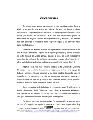 DESARROLLO DE UN SISTEMA AUTOMATIZADO BASADO EN INTELIGENCIA DE NEGOCIO, QUE INTEGRE
LOS PROCESOS ADMINISTRATIVOS DEL ALMACÉN, DEL SÚPER MERCADO BELLO MONTE by Díaz, Marcelo
is licensed under a Creative Commons Atribución-NoComercial-CompartirDerivadasIgual 3.0 Unported License.
AGRADECIMIENTOS
En primer lugar quiero agradecerle, a mis queridos padres Trina y
Abel, el regalo de una educación básica, de vida, de hogar y ahora
universitaria, porque ella con su constante dedicación y apoyo fue siempre la
llama que iluminó mi motivación. Y él con sus incansables ganas de
brindarnos los mejores valores de responsabilidad y disciplina, me enseño
que con esfuerzo y dedicación todo se puede lograr y así apreciar mejor
cada triunfo logrado.
También, de manera especial les agradezco a los Licenciados, Sara
Dos Ramos y Fernando Tugues, por el aporte gramatical y técnico brindado
en este Trabajo de Grado porque gracias a ellos, se logró fortalecer la
estructura de cada una de las ideas expresadas en cada párrafo escrito, sin
ellos nadie hubiese entendido nada de lo que realmente quería decir. 
Además daré mis más sinceras gracias a la Licenciada Giannina
Gorrese por su constante insistencia de hacernos a todos, como equipo de
trabajo y amigos, mejores personas y por cada palabra de aliento que me
regalaba en los momentos que más las necesitaba, imponiendo siempre un
toque de carácter, dulzura y comprensión maternal siendo, en un principio
solo una autoridad en la universidad Nueva Esparta.
A mis compañeros de trabajo en la universidad, como los Licenciados
Canrit Hernández, Raúl Villalobos, Laura Tazi, y Armando Velásquez,
muchas gracias por siempre brindar su colaboración cuando más necesitaba
una guía en la elaboración de mi trabajo de investigación.
Por último, a mí, por siempre amiga, Verónica Jardím ya que fue como
un pequeño angelito que aparecía siempre en los momentos que más solo y
 
