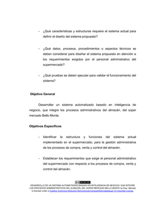 DESARROLLO DE UN SISTEMA AUTOMATIZADO BASADO EN INTELIGENCIA DE NEGOCIO, QUE INTEGRE
LOS PROCESOS ADMINISTRATIVOS DEL ALMACÉN, DEL SÚPER MERCADO BELLO MONTE by Díaz, Marcelo
is licensed under a Creative Commons Atribución-NoComercial-CompartirDerivadasIgual 3.0 Unported License.
- ¿Qué características y estructuras requiere el sistema actual para
definir el diseño del sistema propuesto?
- ¿Qué datos, procesos, procedimientos o aspectos técnicos se
deben considerar para diseñar el sistema propuesto en atención a
los requerimientos exigidos por el personal administrativo del
supermercado?
- ¿Qué pruebas se deben ejecutar para validar el funcionamiento del
sistema?
Objetivo General
Desarrollar un sistema automatizado basado en inteligencia de
negocio, que integre los procesos administrativos del almacén, del súper
mercado Bello Monte.
Objetivos Específicos
- Identificar la estructura y funciones del sistema actual
implementado en el supermercado, para la gestión administrativa
de los procesos de compra, venta y control del almacén.
- Establecer los requerimientos que exige el personal administrativo
del supermercado con respecto a los procesos de compra, venta y
control del almacén.
 