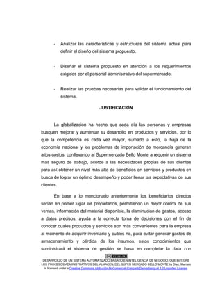 DESARROLLO DE UN SISTEMA AUTOMATIZADO BASADO EN INTELIGENCIA DE NEGOCIO, QUE INTEGRE
LOS PROCESOS ADMINISTRATIVOS DEL ALMACÉN, DEL SÚPER MERCADO BELLO MONTE by Díaz, Marcelo
is licensed under a Creative Commons Atribución-NoComercial-CompartirDerivadasIgual 3.0 Unported License.
- Analizar las características y estructuras del sistema actual para
definir el diseño del sistema propuesto.
- Diseñar el sistema propuesto en atención a los requerimientos
exigidos por el personal administrativo del supermercado.
- Realizar las pruebas necesarias para validar el funcionamiento del
sistema.
JUSTIFICACIÓN
La globalización ha hecho que cada día las personas y empresas
busquen mejorar y aumentar su desarrollo en productos y servicios, por lo
que la competencia es cada vez mayor, sumado a esto, la baja de la
economía nacional y los problemas de importación de mercancía generan
altos costos, conllevando al Supermercado Bello Monte a requerir un sistema
más seguro de trabajo, acorde a las necesidades propias de sus clientes
para así obtener un nivel más alto de beneficios en servicios y productos en
busca de lograr un óptimo desempeño y poder llenar las expectativas de sus
clientes.
En base a lo mencionado anteriormente los beneficiarios directos
serían en primer lugar los propietarios, permitiendo un mejor control de sus
ventas, información del material disponible, la disminución de gastos, acceso
a datos precisos, ayuda a la correcta toma de decisiones con el fin de
conocer cuales productos y servicios son más convenientes para la empresa
al momento de adquirir inventario y cuáles no, para evitar generar gastos de
almacenamiento y pérdida de los insumos, estos conocimientos que
suministrará el sistema de gestión se basa en completar la data con
 