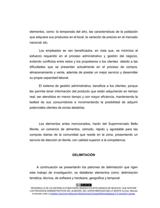 DESARROLLO DE UN SISTEMA AUTOMATIZADO BASADO EN INTELIGENCIA DE NEGOCIO, QUE INTEGRE
LOS PROCESOS ADMINISTRATIVOS DEL ALMACÉN, DEL SÚPER MERCADO BELLO MONTE by Díaz, Marcelo
is licensed under a Creative Commons Atribución-NoComercial-CompartirDerivadasIgual 3.0 Unported License.
elementos, como: la temporada del año, las características de la población
que adquiere sus productos en el local, la variación de precios en el mercado
nacional, etc.
Los empleados se ven beneficiados, en vista que, se minimiza el
esfuerzo requerido en el proceso administrativo y gestión del negocio,
evitando conflictos entre estos y los propietarios o los clientes debido a las
dificultades que se presentan actualmente en el proceso de compra,
almacenamiento y venta, además de prestar un mejor servicio y desarrollar
su propia capacidad laboral.
El sistema de gestión administrativa, beneficia a los clientes, porque
les permite tener información del producto que están adquiriendo en tiempo
real, ser atendidos en menor tiempo y con mayor eficiencia, manteniendo la
lealtad de sus consumidores e incrementando la posibilidad de adquirir
potenciales clientes de zonas aledañas.
Los elementos antes mencionados, harán del Supermercado Bello
Monte, un comercio de alimentos, cómodo, rápido y agradable para las
compras diarias de la comunidad que reside en la zona, presentando un
servicio de atención al cliente, con calidad superior a la competencia.
DELIMITACIÓN
A continuación se presentarán los patrones de delimitación que rigen
este trabajo de investigación, se detallarán elementos como: delimitación
temática, técnica, de software y hardware, geográfica y temporal.
 