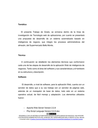 DESARROLLO DE UN SISTEMA AUTOMATIZADO BASADO EN INTELIGENCIA DE NEGOCIO, QUE INTEGRE
LOS PROCESOS ADMINISTRATIVOS DEL ALMACÉN, DEL SÚPER MERCADO BELLO MONTE by Díaz, Marcelo
is licensed under a Creative Commons Atribución-NoComercial-CompartirDerivadasIgual 3.0 Unported License.
Temática
El presente Trabajo de Grado, se enmarca dentro de la línea de
investigación de Tecnología web de aplicaciones, por cuanto se presentará
una propuesta de desarrollo de un sistema automatizado basado en
inteligencia de negocio, que integre los procesos administrativos del
almacén, del Supermercado Bello Monte.
Técnica
A continuación se detallarán los elementos técnicos que conformaron
cada una de las etapas de desarrollo de la aplicación Web de inteligencia de
negocios. Tanto como el área del software y sus características y el hardware
en su estructura y descripción.
Software
El desarrollo, a nivel de software, para la aplicación Web, cuenta con un
servidor de datos que a su vez trabaja con un servidor de páginas web,
además de un manejador de base de datos, todo esto en un sistema
operativo actual, de fácil manejo y adaptación. Los elementos utilizados
fueron:
- Apache Web Server Version 2.2.8
- Php Script Languaje Version 5.0.0-dev
 
