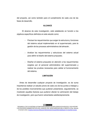 DESARROLLO DE UN SISTEMA AUTOMATIZADO BASADO EN INTELIGENCIA DE NEGOCIO, QUE INTEGRE
LOS PROCESOS ADMINISTRATIVOS DEL ALMACÉN, DEL SÚPER MERCADO BELLO MONTE by Díaz, Marcelo
is licensed under a Creative Commons Atribución-NoComercial-CompartirDerivadasIgual 3.0 Unported License.
del proyecto, así como también para el cumplimiento de cada una de las
fases de desarrollo.
ALCANCE
El alcance de esta investigación, está establecido en función a los
objetivos específicos definidos en este estudio como:
- Precisar los requerimientos que exigen la estructura y funciones
del sistema actual implementado en el supermercado, para la
gestión de los procesos administrativos del almacén.
- Analizar los requerimientos y estructuras del sistema actual
para definir el diseño del sistema propuesto.
- Diseñar el sistema propuesto en atención a los requerimientos
exigidos por el personal administrativo del supermercado y
realizar las pruebas necesarias para validar el funcionamiento
del sistema.
LIMITACIÓN
Antes de desarrollar cualquier proyecto de investigación, es de suma
importancia realizar un estudio previo de cada uno de los puntos a trabajar y
de los posibles inconvenientes que pudieran presentarse, seguidamente, se
mostrarán aquellos factores que pudieron afectar la culminación del trabajo
de investigación, pero que fueron solventados satisfactopriamente.
 