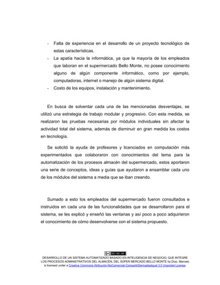 DESARROLLO DE UN SISTEMA AUTOMATIZADO BASADO EN INTELIGENCIA DE NEGOCIO, QUE INTEGRE
LOS PROCESOS ADMINISTRATIVOS DEL ALMACÉN, DEL SÚPER MERCADO BELLO MONTE by Díaz, Marcelo
is licensed under a Creative Commons Atribución-NoComercial-CompartirDerivadasIgual 3.0 Unported License.
- Falta de experiencia en el desarrollo de un proyecto tecnológico de
estas características.
- La apatía hacia la informática, ya que la mayoría de los empleados
que laboran en el supermercado Bello Monte, no posee conocimiento
alguno de algún componente informático, como por ejemplo,
computadoras, internet o manejo de algún sistema digital.
- Costo de los equipos, instalación y mantenimiento.
En busca de solventar cada una de las mencionadas desventajas, se
utilizó una estrategia de trabajo modular y progresivo. Con esta medida, se
realizaron las pruebas necesarias por módulos individuales sin afectar la
actividad total del sistema, además de disminuir en gran medida los costos
en tecnología.
Se solicitó la ayuda de profesores y licenciados en computación más
experimentados que colaboraron con conocimientos del tema para la
automatización de los procesos almacén del supermercado, estos aportaron
una serie de conceptos, ideas y guías que ayudaron a ensamblar cada uno
de los módulos del sistema a media que se iban creando.
Sumado a esto los empleados del supermercado fueron consultados e
instruidos en cada una de las funcionalidades que se desarrollaron para el
sistema, se les explicó y enseñó las ventanas y así poco a poco adquirieron
el conocimiento de cómo desenvolverse con el sistema propuesto.
 