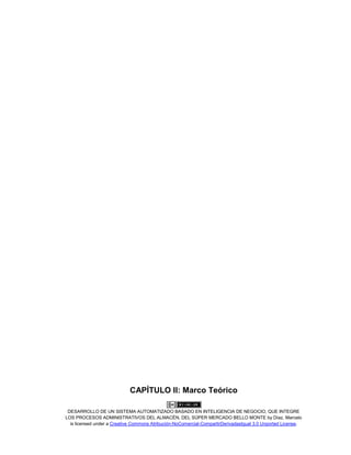 DESARROLLO DE UN SISTEMA AUTOMATIZADO BASADO EN INTELIGENCIA DE NEGOCIO, QUE INTEGRE
LOS PROCESOS ADMINISTRATIVOS DEL ALMACÉN, DEL SÚPER MERCADO BELLO MONTE by Díaz, Marcelo
is licensed under a Creative Commons Atribución-NoComercial-CompartirDerivadasIgual 3.0 Unported License.
CAPÍTULO II: Marco Teórico
 