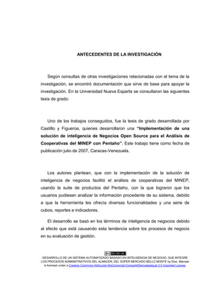 DESARROLLO DE UN SISTEMA AUTOMATIZADO BASADO EN INTELIGENCIA DE NEGOCIO, QUE INTEGRE
LOS PROCESOS ADMINISTRATIVOS DEL ALMACÉN, DEL SÚPER MERCADO BELLO MONTE by Díaz, Marcelo
is licensed under a Creative Commons Atribución-NoComercial-CompartirDerivadasIgual 3.0 Unported License.
ANTECEDENTES DE LA INVESTIGACIÓN
Según consultas de otras investigaciones relacionadas con el tema de la
investigación, se encontró documentación que sirve de base para apoyar la
investigación. En la Universidad Nueva Esparta se consultaron las siguientes
tesis de grado:
Uno de los trabajos conseguidos, fue la tesis de grado desarrollada por
Castillo y Figueroa, quienes desarrollaron una “Implementación de una
solución de inteligencia de Negocios Open Source para el Análisis de
Cooperativas del MINEP con Pentaho”. Este trabajo tiene como fecha de
publicación julio de 2007, Caracas-Venezuela.
Los autores plantean, que con la implementación de la solución de
inteligencia de negocios facilitó el análisis de cooperativas del MINEP,
usando la suite de productos del Pentaho, con la que lograron que los
usuarios pudiesen analizar la información procedente de su sistema, debido
a que la herramienta les ofrecía diversas funcionalidades y una serie de
cubos, reportes e indicadores.
El desarrollo se basó en los términos de inteligencia de negocios debido
al efecto que está causando esta tendencia sobre los procesos de negocio
en su evaluación de gestión.
 