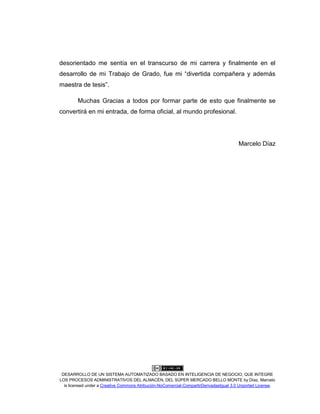 DESARROLLO DE UN SISTEMA AUTOMATIZADO BASADO EN INTELIGENCIA DE NEGOCIO, QUE INTEGRE
LOS PROCESOS ADMINISTRATIVOS DEL ALMACÉN, DEL SÚPER MERCADO BELLO MONTE by Díaz, Marcelo
is licensed under a Creative Commons Atribución-NoComercial-CompartirDerivadasIgual 3.0 Unported License.
desorientado me sentía en el transcurso de mi carrera y finalmente en el
desarrollo de mi Trabajo de Grado, fue mi “divertida compañera y además
maestra de tesis”.
Muchas Gracias a todos por formar parte de esto que finalmente se
convertirá en mi entrada, de forma oficial, al mundo profesional.
Marcelo Díaz
 