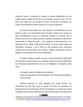 DESARROLLO DE UN SISTEMA AUTOMATIZADO BASADO EN INTELIGENCIA DE NEGOCIO, QUE INTEGRE
LOS PROCESOS ADMINISTRATIVOS DEL ALMACÉN, DEL SÚPER MERCADO BELLO MONTE by Díaz, Marcelo
is licensed under a Creative Commons Atribución-NoComercial-CompartirDerivadasIgual 3.0 Unported License.
institución tiempo y esfuerzos en realizar y analizar estadísticas por sus
propios medios, refleja información a los docentes a pesar de que no es un
factor que puede dar una conclusión directa, da puntos a considerar que
aclaran qué problemas pueden suceder en un caso en específico.
El sistema desarrollado hizo más eficiente el procedimiento que se
llevaba a cabo en la Universidad Nueva Esparta, desde varios puntos de
vista. Principalmente, porque la propuesta consistió en procurar que el
sistema funcione en su mayoría gracias a grandes cantidades de información
almacenada en bases de datos, y que mediante el funcionamiento y las
relaciones de sus tablas y elementos de datos, el usuario puedo obtener la
información necesaria, y de la forma en que deseaba verla, incluyendo
distintos tipos de acumulación de los datos y gráficas estadísticas, para así
asegurar un buen apoyo en la toma de decisiones.
El anterior trabajo de grado, aunque no está directamente relacionado
con la gestión de los procesos de un almacén, brindó una serie de elementos
de información específicamente en uso de inteligencia de negocios, tales
como:
- Conceptos claves de inteligencia de negocios.
- Guías de desarrollo para la planificación de la estructura de gráficos y
base de datos.
Además demostró el valor agregado que puede ofrecer une
herramienta de este tipo, para el proceso de toma de decisiones, la
representación de la información de forma amigable en un entorno por medio
de gráficos que le ofrece generalmente mayor oportunidad a los usuarios de
 
