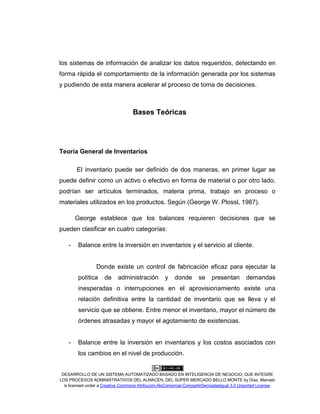 DESARROLLO DE UN SISTEMA AUTOMATIZADO BASADO EN INTELIGENCIA DE NEGOCIO, QUE INTEGRE
LOS PROCESOS ADMINISTRATIVOS DEL ALMACÉN, DEL SÚPER MERCADO BELLO MONTE by Díaz, Marcelo
is licensed under a Creative Commons Atribución-NoComercial-CompartirDerivadasIgual 3.0 Unported License.
los sistemas de información de analizar los datos requeridos, detectando en
forma rápida el comportamiento de la información generada por los sistemas
y pudiendo de esta manera acelerar el proceso de toma de decisiones.
Bases Teóricas
Teoría General de Inventarios
El inventario puede ser definido de dos maneras, en primer lugar se
puede definir como un activo o efectivo en forma de material o por otro lado,
podrían ser artículos terminados, materia prima, trabajo en proceso o
materiales utilizados en los productos. Según (George W. Plossl, 1987).
George establece que los balances requieren decisiones que se
pueden clasificar en cuatro categorías:
- Balance entre la inversión en inventarios y el servicio al cliente.
Donde existe un control de fabricación eficaz para ejecutar la
política de administración y donde se presentan demandas
inesperadas o interrupciones en el aprovisionamiento existe una
relación definitiva entre la cantidad de inventario que se lleva y el
servicio que se obtiene. Entre menor el inventario, mayor el número de
órdenes atrasadas y mayor el agotamiento de existencias.
- Balance entre la inversión en inventarios y los costos asociados con
los cambios en el nivel de producción.
 