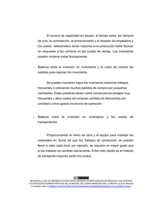 DESARROLLO DE UN SISTEMA AUTOMATIZADO BASADO EN INTELIGENCIA DE NEGOCIO, QUE INTEGRE
LOS PROCESOS ADMINISTRATIVOS DEL ALMACÉN, DEL SÚPER MERCADO BELLO MONTE by Díaz, Marcelo
is licensed under a Creative Commons Atribución-NoComercial-CompartirDerivadasIgual 3.0 Unported License.
El exceso de capacidad en equipo, el tiempo extra, los tiempos
de ocio, la contratación, el entrenamiento y el despido de empleados y
los costos relacionados serán mayores si la producción debe fluctuar
en respuesta a los cambios en las cuotas de ventas. Los inventarios
pueden moderar estas fluctuaciones.
- Balance entre la inversión en inventarios y el costo de colocar los
pedidos para reponer los inventarios.
Se pueden mantener bajos los inventarios haciendo trabajos
frecuentes o colocando muchos pedidos de compra por pequeñas
cantidades. Estas prácticas tienen como consecuencia arreglos muy
frecuentes y altos costos de compras, pérdida de descuentos por
cantidad y otros gastos excesivos de operación.
- Balance entre la inversión en inventarios y los costos de
transportación.
Proporcionando la mano de obra y el equipo para manejar los
materiales en forma tal que los trabajos en producción se puedan
llevar a cabo cada hora, por ejemplo, se requiere un mayor gasto que
si los trabajos se cambian diariamente. Entre más rápido es el método
de transporte mayores serán los costos.
 