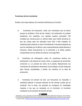 DESARROLLO DE UN SISTEMA AUTOMATIZADO BASADO EN INTELIGENCIA DE NEGOCIO, QUE INTEGRE
LOS PROCESOS ADMINISTRATIVOS DEL ALMACÉN, DEL SÚPER MERCADO BELLO MONTE by Díaz, Marcelo
is licensed under a Creative Commons Atribución-NoComercial-CompartirDerivadasIgual 3.0 Unported License.
Funciones de los inventarios
Existen cinco tipos básicos de inventario definidos por la función:
a- Inventarios de fluctuación: estos son inventarios que se llevan
porque la cantidad y ritmo de las ventas y de producción no pueden
predecirse con exactitud. Los pedidos pueden promediar 100
unidades por semana para un artículo dado, pero habrá semanas en
que las ventas sean tan elevadas como 300 ó 400 unidades. El
material puede recibirse en stock normalmente 3 semanas después de
que fue solicitado por la fábrica, pero ocasionalmente puede llevarse 6
semanas. Estas fluctuaciones en la demanda y la oferta pueden
compensarse con los stocks de reserva o de seguridad.
b- Inventarios de anticipación: estos sin inventarios hechos con
anticipación a las épocas de mayor venta, a programas de promoción
comercial o a un periodo de cierre de la planta. Básicamente, los
inventarios de anticipación almacenan horas trabajo y horas-maquinas
para futuras necesidades y limitan los cambios en la tasa de
producción.
c- Inventarios de tamaño de lote: con frecuencia es imposible o
impráctico fabricar o comprar artículos en las mismas cuotas que se
venderán. Por lo tanto, los artículos se consiguen en cantidades
mayores a las que se necesitan en el momento; el inventario
resultante es el inventario de tamaño de lote.
 