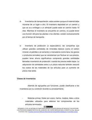 DESARROLLO DE UN SISTEMA AUTOMATIZADO BASADO EN INTELIGENCIA DE NEGOCIO, QUE INTEGRE
LOS PROCESOS ADMINISTRATIVOS DEL ALMACÉN, DEL SÚPER MERCADO BELLO MONTE by Díaz, Marcelo
is licensed under a Creative Commons Atribución-NoComercial-CompartirDerivadasIgual 3.0 Unported License.
d- Inventarios de transportación: estos existen porque el material debe
moverse de un lugar a otro. El inventario depositad en un camión y
que se va a entregar a un almacén puede estar en camino hasta 10
días. Mientras el inventario se encuentra en camino, no puede tener
una función útil para las plantas o los clientes; existen exclusivamente
por el tiempo de transporte.
e- Inventario de protección (o especulativo): las compañías que
utilizan grandes cantidades de minerales básicos (como el carbón
mineral, el petróleo o el cemento) o mercadería (como lana, los granos
o productos animales) que se caracterizan por fluctuar en sus precios,
pueden tener ahorro significativos comprando grandes cantidades
llamadas inventarios de protección, cuando los precios están bajos. La
adquisición de cantidades extra a un precio reducido también reducirá
los costos de los materiales de los artículos para un aumento de
precio más tarde.
Clases de inventarios
Además de agruparlos por funciones, puede clasificarse a los
inventarios por su condición durante su procesamiento.
- Materias primas: Estas son acero, harina, madera, telas u otros
materiales utilizados para elaborar los componentes de los
artículos terminados.
 