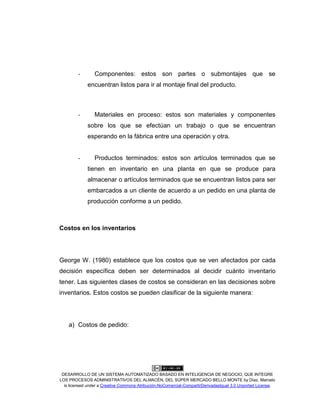 DESARROLLO DE UN SISTEMA AUTOMATIZADO BASADO EN INTELIGENCIA DE NEGOCIO, QUE INTEGRE
LOS PROCESOS ADMINISTRATIVOS DEL ALMACÉN, DEL SÚPER MERCADO BELLO MONTE by Díaz, Marcelo
is licensed under a Creative Commons Atribución-NoComercial-CompartirDerivadasIgual 3.0 Unported License.
- Componentes: estos son partes o submontajes que se
encuentran listos para ir al montaje final del producto.
- Materiales en proceso: estos son materiales y componentes
sobre los que se efectúan un trabajo o que se encuentran
esperando en la fábrica entre una operación y otra.
- Productos terminados: estos son artículos terminados que se
tienen en inventario en una planta en que se produce para
almacenar o artículos terminados que se encuentran listos para ser
embarcados a un cliente de acuerdo a un pedido en una planta de
producción conforme a un pedido.
Costos en los inventarios
George W. (1980) establece que los costos que se ven afectados por cada
decisión específica deben ser determinados al decidir cuánto inventario
tener. Las siguientes clases de costos se consideran en las decisiones sobre
inventarios. Estos costos se pueden clasificar de la siguiente manera:
a) Costos de pedido:
 