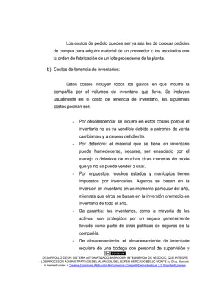 DESARROLLO DE UN SISTEMA AUTOMATIZADO BASADO EN INTELIGENCIA DE NEGOCIO, QUE INTEGRE
LOS PROCESOS ADMINISTRATIVOS DEL ALMACÉN, DEL SÚPER MERCADO BELLO MONTE by Díaz, Marcelo
is licensed under a Creative Commons Atribución-NoComercial-CompartirDerivadasIgual 3.0 Unported License.
Los costos de pedido pueden ser ya sea los de colocar pedidos
de compra para adquirir material de un proveedor o los asociados con
la orden de fabricación de un lote procedente de la planta.
b) Costos de tenencia de inventarios:
Estos costos incluyen todos los gastos en que incurre la
compañía por el volumen de inventario que lleva. Se incluyen
usualmente en el costo de tenencia de inventario, los siguientes
costos podrían ser:
- Por obsolescencia: se incurre en estos costos porque el
inventario no es ya vendible debido a patrones de venta
cambiantes y a deseos del cliente.
- Por deterioro: el material que se tiene en inventario
puede humedecerse, secarse, ser ensuciado por el
manejo o deterioro de muchas otras maneras de modo
que ya no se puede vender o usar.
- Por impuestos: muchos estados y municipios tienen
impuestos por inventarios. Algunos se basan en la
inversión en inventario en un momento particular del año,
mientras que otros se basan en la inversión promedio en
inventario de todo el año.
- De garantía: los inventarios, como la mayoría de los
activos, son protegidos por un seguro generalmente
llevado como parte de otras políticas de seguros de la
compañía.
- De almacenamiento: el almacenamiento de inventario
requiere de una bodega con personal de supervisión y
 