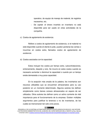 DESARROLLO DE UN SISTEMA AUTOMATIZADO BASADO EN INTELIGENCIA DE NEGOCIO, QUE INTEGRE
LOS PROCESOS ADMINISTRATIVOS DEL ALMACÉN, DEL SÚPER MERCADO BELLO MONTE by Díaz, Marcelo
is licensed under a Creative Commons Atribución-NoComercial-CompartirDerivadasIgual 3.0 Unported License.
operativo, de equipo de manejo de material, de registros
necesarios, etc.
- De capital: el dinero invertido en inventario no está
disponible para ser usado en otras actividades de la
compañía.
c) Costos de agotamiento de existencia:
Refiere a costos de agotamiento de existencia, si el material no
está disponible cuando el cliente lo pide, pueden perderse las ventas o
incurrirse en costos extra, llamados costos de agotamiento de
existencia.
d) Costos asociados con la capacidad:
Estos incluyen los costos por tiempo extra, subcontrataciones,
entrenamiento, despido y ocio. Se incurre en estos costos cuando es
necesario aumentar o disminuir la capacidad o cuando por un tiempo
existe demasiada o muy poca capacidad.
En la acepción más amplia de la palabra, los inventarios son
recursos utilizables que se encuentran almacenados para su uso
posterior en un momento determinado. Algunos autores los definen
simplemente como bienes ociosos almacenados en espera de ser
utilizados. Otros autores los definen como un activo corriente de vital
importancia para el funcionamiento de la empresa. Existen múltiples
argumentos para justificar la tenencia o no de inventarios, de los
cuales se mencionaran tan solo unos pocos.
 