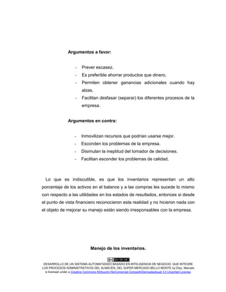 DESARROLLO DE UN SISTEMA AUTOMATIZADO BASADO EN INTELIGENCIA DE NEGOCIO, QUE INTEGRE
LOS PROCESOS ADMINISTRATIVOS DEL ALMACÉN, DEL SÚPER MERCADO BELLO MONTE by Díaz, Marcelo
is licensed under a Creative Commons Atribución-NoComercial-CompartirDerivadasIgual 3.0 Unported License.
Argumentos a favor:
- Prever escasez.
- Es preferible ahorrar productos que dinero.
- Permiten obtener ganancias adicionales cuando hay
alzas.
- Facilitan desfasar (separar) los diferentes procesos de la
empresa.
Argumentos en contra:
- Inmovilizan recursos que podrían usarse mejor.
- Esconden los problemas de la empresa.
- Disimulan la ineptitud del tomador de decisiones.
- Facilitan esconder los problemas de calidad.
Lo que es indiscutible, es que los inventarios representan un alto
porcentaje de los activos en el balance y a las compras les sucede lo mismo
con respecto a las utilidades en los estados de resultados, entonces si desde
el punto de vista financiero reconocieron esta realidad y no hicieron nada con
el objeto de mejorar su manejo están siendo irresponsables con la empresa.
Manejo de los inventarios.
 