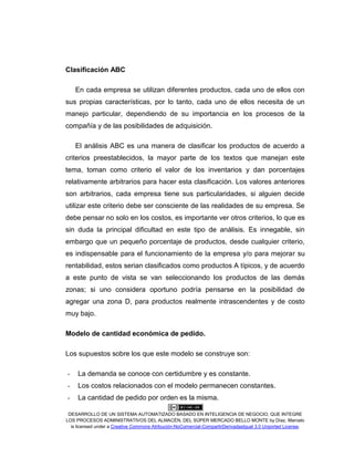 DESARROLLO DE UN SISTEMA AUTOMATIZADO BASADO EN INTELIGENCIA DE NEGOCIO, QUE INTEGRE
LOS PROCESOS ADMINISTRATIVOS DEL ALMACÉN, DEL SÚPER MERCADO BELLO MONTE by Díaz, Marcelo
is licensed under a Creative Commons Atribución-NoComercial-CompartirDerivadasIgual 3.0 Unported License.
Clasificación ABC
En cada empresa se utilizan diferentes productos, cada uno de ellos con
sus propias características, por lo tanto, cada uno de ellos necesita de un
manejo particular, dependiendo de su importancia en los procesos de la
compañía y de las posibilidades de adquisición.
El análisis ABC es una manera de clasificar los productos de acuerdo a
criterios preestablecidos, la mayor parte de los textos que manejan este
tema, toman como criterio el valor de los inventarios y dan porcentajes
relativamente arbitrarios para hacer esta clasificación. Los valores anteriores
son arbitrarios, cada empresa tiene sus particularidades, si alguien decide
utilizar este criterio debe ser consciente de las realidades de su empresa. Se
debe pensar no solo en los costos, es importante ver otros criterios, lo que es
sin duda la principal dificultad en este tipo de análisis. Es innegable, sin
embargo que un pequeño porcentaje de productos, desde cualquier criterio,
es indispensable para el funcionamiento de la empresa y/o para mejorar su
rentabilidad, estos serian clasificados como productos A típicos, y de acuerdo
a este punto de vista se van seleccionando los productos de las demás
zonas; si uno considera oportuno podría pensarse en la posibilidad de
agregar una zona D, para productos realmente intrascendentes y de costo
muy bajo.
Modelo de cantidad económica de pedido.
Los supuestos sobre los que este modelo se construye son:
- La demanda se conoce con certidumbre y es constante.
- Los costos relacionados con el modelo permanecen constantes.
- La cantidad de pedido por orden es la misma.
 
