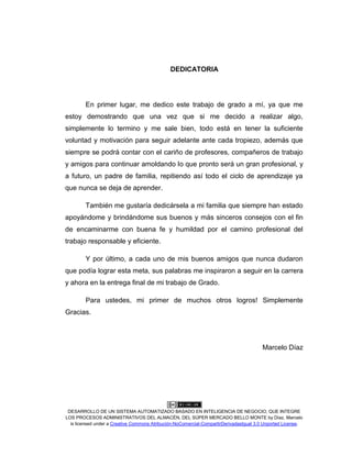 DESARROLLO DE UN SISTEMA AUTOMATIZADO BASADO EN INTELIGENCIA DE NEGOCIO, QUE INTEGRE
LOS PROCESOS ADMINISTRATIVOS DEL ALMACÉN, DEL SÚPER MERCADO BELLO MONTE by Díaz, Marcelo
is licensed under a Creative Commons Atribución-NoComercial-CompartirDerivadasIgual 3.0 Unported License.
DEDICATORIA
En primer lugar, me dedico este trabajo de grado a mí, ya que me
estoy demostrando que una vez que si me decido a realizar algo,
simplemente lo termino y me sale bien, todo está en tener la suficiente
voluntad y motivación para seguir adelante ante cada tropiezo, además que
siempre se podrá contar con el cariño de profesores, compañeros de trabajo
y amigos para continuar amoldando lo que pronto será un gran profesional, y
a futuro, un padre de familia, repitiendo así todo el ciclo de aprendizaje ya
que nunca se deja de aprender.
También me gustaría dedicársela a mi familia que siempre han estado
apoyándome y brindándome sus buenos y más sinceros consejos con el fin
de encaminarme con buena fe y humildad por el camino profesional del
trabajo responsable y eficiente.
Y por último, a cada uno de mis buenos amigos que nunca dudaron
que podía lograr esta meta, sus palabras me inspiraron a seguir en la carrera
y ahora en la entrega final de mi trabajo de Grado.
Para ustedes, mi primer de muchos otros logros! Simplemente
Gracias.
Marcelo Díaz
 