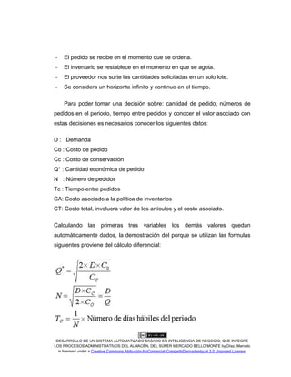 DESARROLLO DE UN SISTEMA AUTOMATIZADO BASADO EN INTELIGENCIA DE NEGOCIO, QUE INTEGRE
LOS PROCESOS ADMINISTRATIVOS DEL ALMACÉN, DEL SÚPER MERCADO BELLO MONTE by Díaz, Marcelo
is licensed under a Creative Commons Atribución-NoComercial-CompartirDerivadasIgual 3.0 Unported License.
- El pedido se recibe en el momento que se ordena.
- El inventario se restablece en el momento en que se agota.
- El proveedor nos surte las cantidades solicitadas en un solo lote.
- Se considera un horizonte infinito y continuo en el tiempo.
Para poder tomar una decisión sobre: cantidad de pedido, números de
pedidos en el periodo, tiempo entre pedidos y conocer el valor asociado con
estas decisiones es necesarios conocer los siguientes datos:
D : Demanda
Co : Costo de pedido
Cc : Costo de conservación
Q* : Cantidad económica de pedido
N : Número de pedidos
Tc : Tiempo entre pedidos
CA: Costo asociado a la política de inventarios
CT: Costo total, involucra valor de los artículos y el costo asociado.
Calculando las primeras tres variables los demás valores quedan
automáticamente dados, la demostración del porque se utilizan las formulas
siguientes proviene del cálculo diferencial:
 