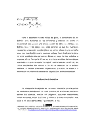 DESARROLLO DE UN SISTEMA AUTOMATIZADO BASADO EN INTELIGENCIA DE NEGOCIO, QUE INTEGRE
LOS PROCESOS ADMINISTRATIVOS DEL ALMACÉN, DEL SÚPER MERCADO BELLO MONTE by Díaz, Marcelo
is licensed under a Creative Commons Atribución-NoComercial-CompartirDerivadasIgual 3.0 Unported License.
Para el desarrollo de este trabajo de grado, el conocimiento de los
distintos tipos, funciones de los inventarios y métodos de control es
fundamental para poseer una amplia noción de cómo se manejan sus
distintos tipos y los costos que estos generan ya que los inventarios
representan una porción considerable de los activos totales de una compañía
y aun mas cuando el inventario no posee un lugar físico de almacenamiento
por ende su cálculo debe ser preciso. Desde un punto de vista global de la
empresa, afirma George W. Plossl, es importante equilibrar la inversión en
inventarios con otras demandas de capital, considerando los beneficios y los
costos relacionados con ambos. A su vez el desarrollo de un sistema
mediante un servidor Web brinda disponibilidad y facilidad de acceso a la
información con referencia al estado de los productos dentro del almacén.
Inteligencia de Negocios
La inteligencia de negocios es “un marco referencial para la gestión
del rendimiento empresarial, un ciclos continuo por el cual las compañías
definen sus objetivos, analizan sus progresos, adquieren conocimiento,
toman decisiones, miden sus éxitos y comienza el ciclo nuevamente” (Vitt,
2002, p. 11, citado por Castillo y Figueroa 2007 p. 16).
 