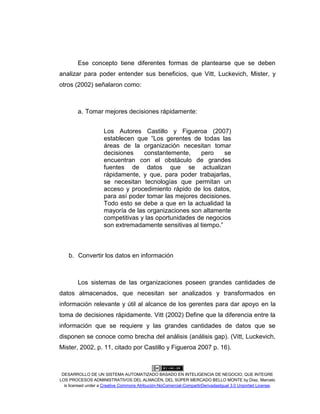 DESARROLLO DE UN SISTEMA AUTOMATIZADO BASADO EN INTELIGENCIA DE NEGOCIO, QUE INTEGRE
LOS PROCESOS ADMINISTRATIVOS DEL ALMACÉN, DEL SÚPER MERCADO BELLO MONTE by Díaz, Marcelo
is licensed under a Creative Commons Atribución-NoComercial-CompartirDerivadasIgual 3.0 Unported License.
Ese concepto tiene diferentes formas de plantearse que se deben
analizar para poder entender sus beneficios, que Vitt, Luckevich, Mister, y
otros (2002) señalaron como:
a. Tomar mejores decisiones rápidamente:
Los Autores Castillo y Figueroa (2007)
establecen que “Los gerentes de todas las
áreas de la organización necesitan tomar
decisiones constantemente, pero se
encuentran con el obstáculo de grandes
fuentes de datos que se actualizan
rápidamente, y que, para poder trabajarlas,
se necesitan tecnologías que permitan un
acceso y procedimiento rápido de los datos,
para así poder tomar las mejores decisiones.
Todo esto se debe a que en la actualidad la
mayoría de las organizaciones son altamente
competitivas y las oportunidades de negocios
son extremadamente sensitivas al tiempo.”
b. Convertir los datos en información
Los sistemas de las organizaciones poseen grandes cantidades de
datos almacenados, que necesitan ser analizados y transformados en
información relevante y útil al alcance de los gerentes para dar apoyo en la
toma de decisiones rápidamente. Vitt (2002) Define que la diferencia entre la
información que se requiere y las grandes cantidades de datos que se
disponen se conoce como brecha del análisis (análisis gap). (Vitt, Luckevich,
Mister, 2002, p. 11, citado por Castillo y Figueroa 2007 p. 16).
 